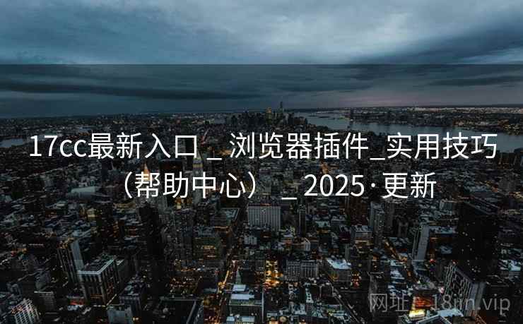 17cc最新入口 _ 浏览器插件_实用技巧（帮助中心） _ 2025·更新