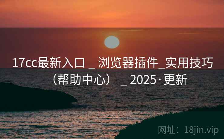 17cc最新入口 _ 浏览器插件_实用技巧（帮助中心） _ 2025·更新