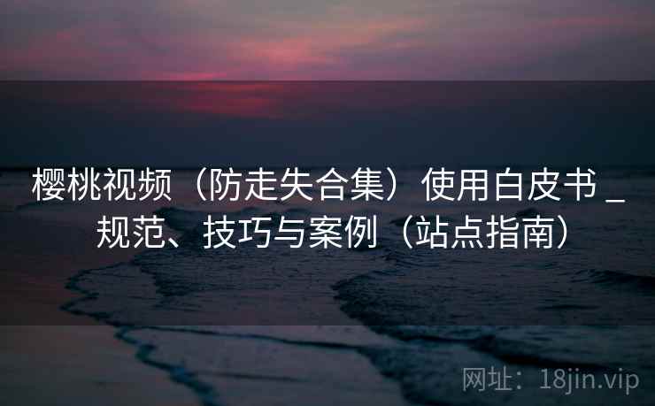 樱桃视频(防走失合集)使用白皮书 _ 规范、技巧与案例(站点指南) 樱桃视频(防走失合集)使用白皮书 _ 规范、技巧与案例(站点指南)